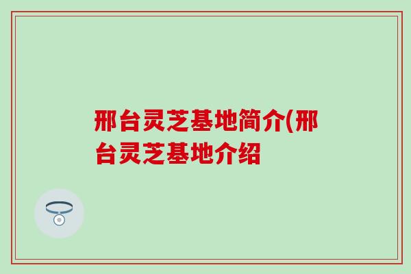 邢台灵芝基地简介(邢台灵芝基地介绍
