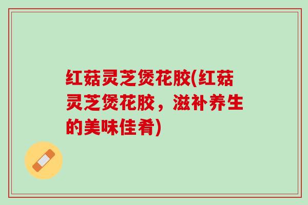 红菇灵芝煲花胶(红菇灵芝煲花胶,滋补养生的美味佳肴) 红菇灵芝煲花胶(红菇灵芝煲花胶,滋补养生的美味佳肴)
