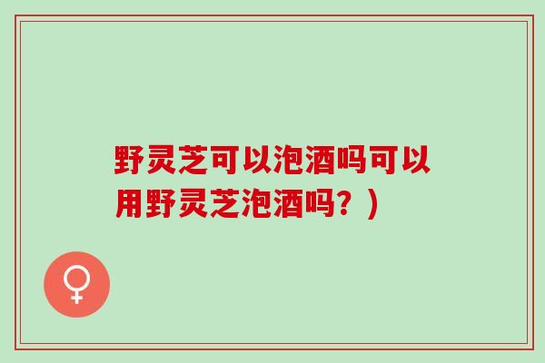 野灵芝可以泡酒吗可以用野灵芝泡酒吗？)
