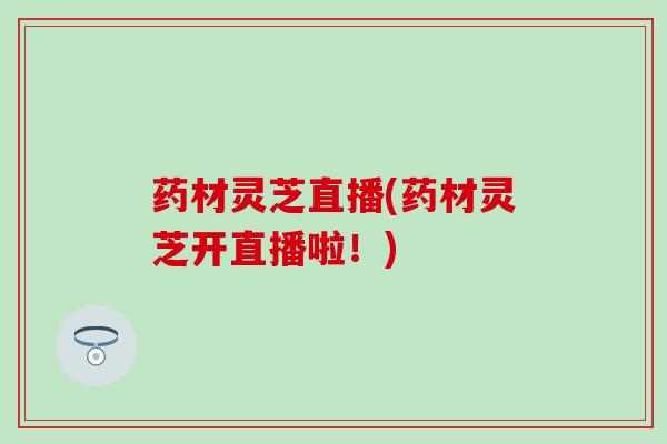 药材灵芝直播(药材灵芝开直播啦!) 药材灵芝直播(药材灵芝开直播啦!)