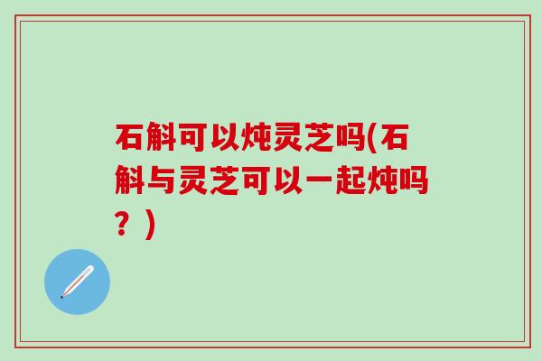 石斛可以炖灵芝吗(石斛与灵芝可以一起炖吗？)