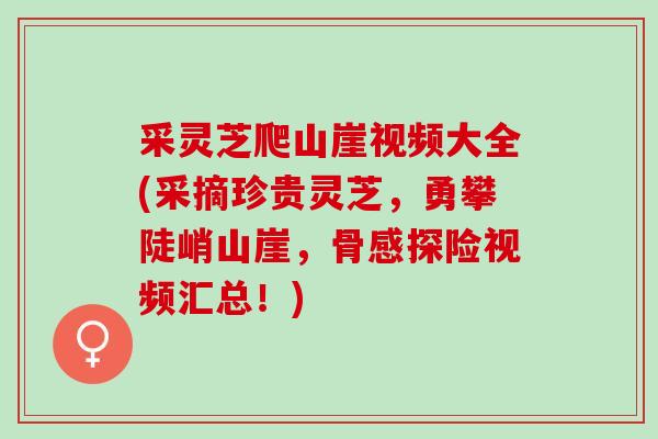 采灵芝爬山崖视频大全(采摘珍贵灵芝，勇攀陡峭山崖，骨感探险视频汇总！)