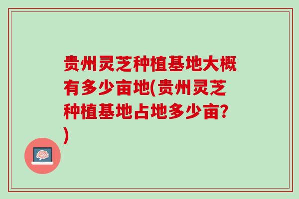 贵州灵芝种植基地大概有多少亩地(贵州灵芝种植基地占地多少亩？)