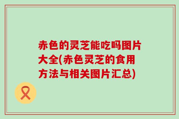 赤色的灵芝能吃吗图片大全(赤色灵芝的食用方法与相关图片汇总)