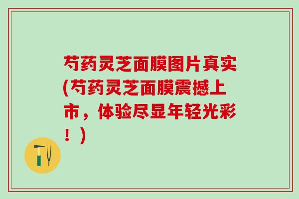 芍药灵芝面膜图片真实(芍药灵芝面膜震撼上市,体验尽显年轻光彩!) 芍药灵芝面膜图片真实(芍药灵芝面膜震撼上市,体验尽显年轻光彩!)