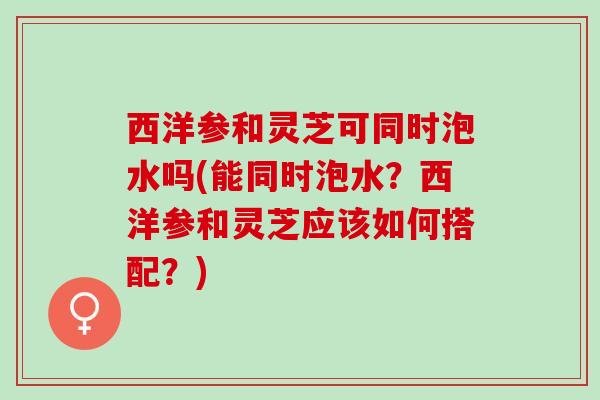 西洋参和灵芝可同时泡水吗(能同时泡水?西洋参和灵芝应该如何搭配?) 西洋参和灵芝可同时泡水吗(能同时泡水?西洋参和灵芝应该如何搭配?)