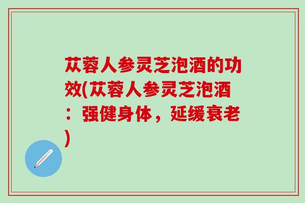 苁蓉人参灵芝泡酒的功效(苁蓉人参灵芝泡酒:强健身体,延缓) 苁蓉人参灵芝泡酒的功效(苁蓉人参灵芝泡酒:强健身体,延缓)