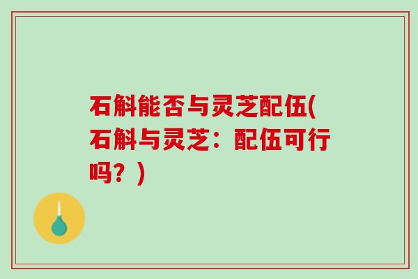 石斛能否与灵芝配伍(石斛与灵芝：配伍可行吗？)