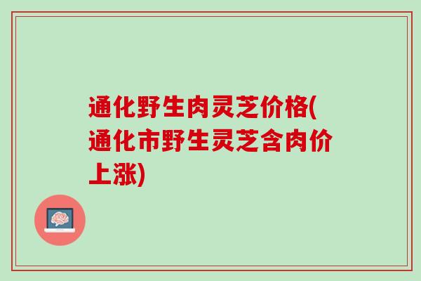 通化野生肉灵芝价格(通化市野生灵芝含肉价上涨)