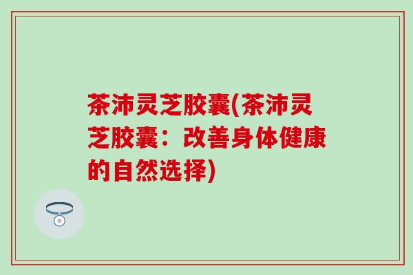 茶沛灵芝胶囊(茶沛灵芝胶囊：改善身体健康的自然选择)
