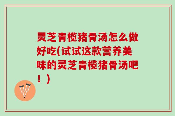 灵芝青榄猪骨汤怎么做好吃(试试这款营养美味的灵芝青榄猪骨汤吧!) 灵芝青榄猪骨汤怎么做好吃(试试这款营养美味的灵芝青榄猪骨汤吧!)