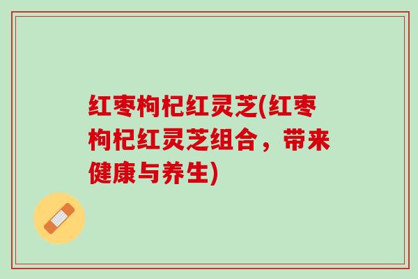 红枣枸杞红灵芝(红枣枸杞红灵芝组合,带来健康与养生) 红枣枸杞红灵芝(红枣枸杞红灵芝组合,带来健康与养生)
