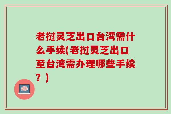 老挝灵芝出口台湾需什么手续(老挝灵芝出口至台湾需办理哪些手续?) 老挝灵芝出口台湾需什么手续(老挝灵芝出口至台湾需办理哪些手续?)