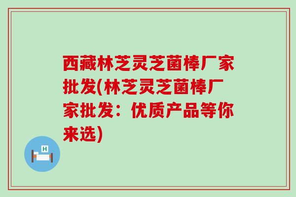 西藏林芝灵芝菌棒厂家批发(林芝灵芝菌棒厂家批发:优质产品等你来选) 西藏林芝灵芝菌棒厂家批发(林芝灵芝菌棒厂家批发:优质产品等你来选)