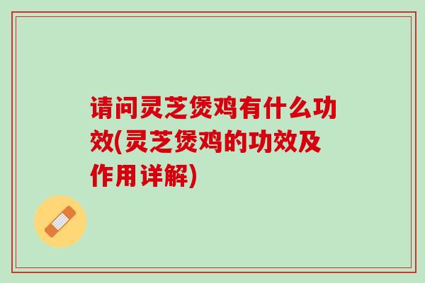 请问灵芝煲鸡有什么功效(灵芝煲鸡的功效及作用详解)