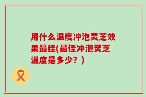用什么温度冲泡灵芝效果佳(佳冲泡灵芝温度是多少？)