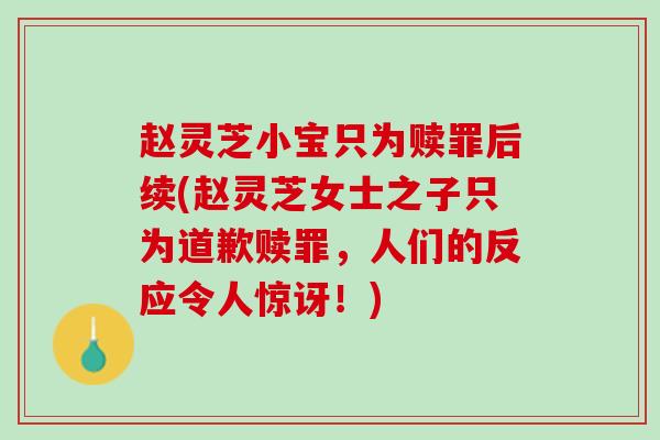 赵灵芝小宝只为赎罪后续(赵灵芝女士之子只为道歉赎罪，人们的反应令人惊讶！)
