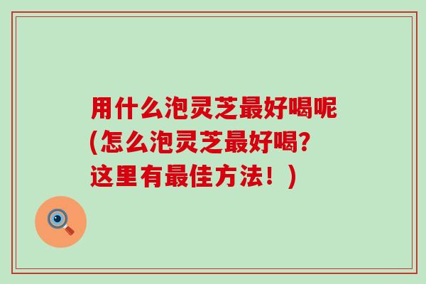 用什么泡灵芝好喝呢(怎么泡灵芝好喝?这里有佳方法!) 用什么泡灵芝好喝呢(怎么泡灵芝好喝?这里有佳方法!)