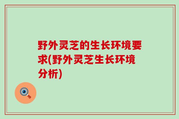 野外灵芝的生长环境要求(野外灵芝生长环境分析) 野外灵芝的生长环境要求(野外灵芝生长环境分析)