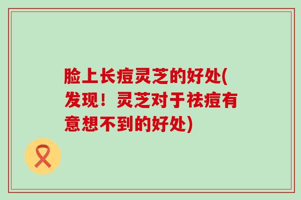 脸上长痘灵芝的好处(发现!灵芝对于祛痘有意想不到的好处) 脸上长痘灵芝的好处(发现!灵芝对于祛痘有意想不到的好处)