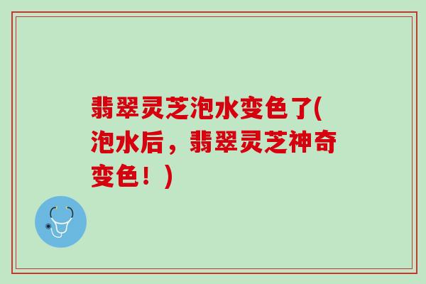 翡翠灵芝泡水变色了(泡水后,翡翠灵芝神奇变色!) 翡翠灵芝泡水变色了(泡水后,翡翠灵芝神奇变色!)