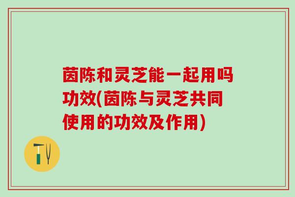 茵陈和灵芝能一起用吗功效(茵陈与灵芝共同使用的功效及作用)