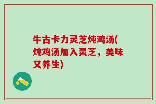 牛古卡力灵芝炖鸡汤(炖鸡汤加入灵芝，美味又养生)