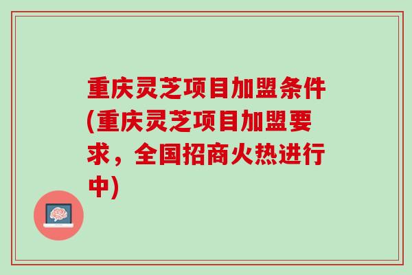 重庆灵芝项目加盟条件(重庆灵芝项目加盟要求,全国招商火热进行中) 重庆灵芝项目加盟条件(重庆灵芝项目加盟要求,全国招商火热进行中)
