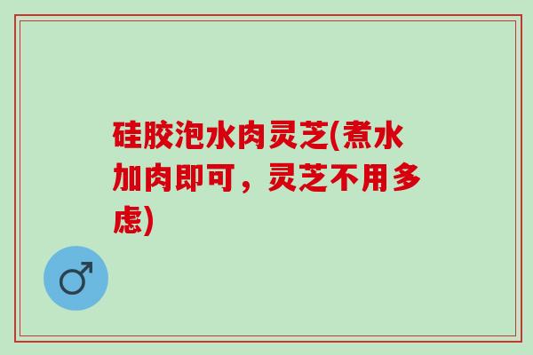 硅胶泡水肉灵芝(煮水加肉即可,灵芝不用多虑) 硅胶泡水肉灵芝(煮水加肉即可,灵芝不用多虑)