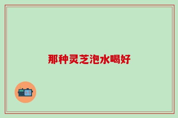 那种灵芝泡水喝好 那种灵芝泡水喝好