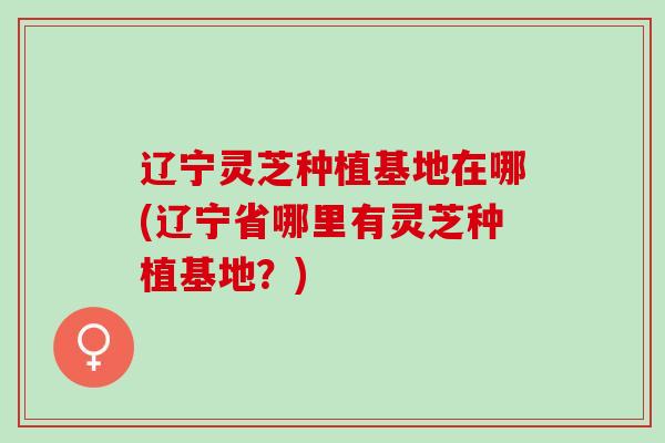 辽宁灵芝种植基地在哪(辽宁省哪里有灵芝种植基地?) 辽宁灵芝种植基地在哪(辽宁省哪里有灵芝种植基地?)