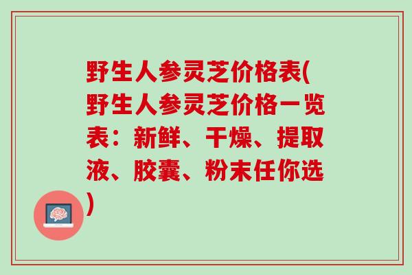 野生人参灵芝价格表(野生人参灵芝价格一览表：新鲜、干燥、提取液、胶囊、粉末任你选)