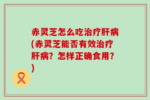 赤灵芝怎么吃(赤灵芝能否有效？怎样正确食用？)
