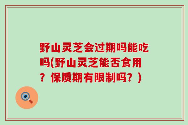 野山灵芝会过期吗能吃吗(野山灵芝能否食用?保质期有限制吗?) 野山灵芝会过期吗能吃吗(野山灵芝能否食用?保质期有限制吗?)