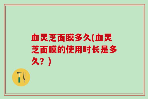 灵芝面膜多久(灵芝面膜的使用时长是多久？)