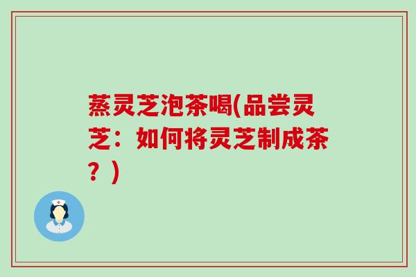 蒸灵芝泡茶喝(品尝灵芝:如何将灵芝制成茶?) 蒸灵芝泡茶喝(品尝灵芝:如何将灵芝制成茶?)