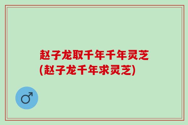 赵子龙取千年千年灵芝(赵子龙千年求灵芝)