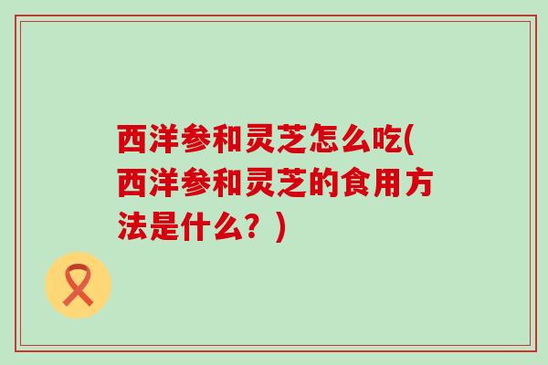 西洋参和灵芝怎么吃(西洋参和灵芝的食用方法是什么?) 西洋参和灵芝怎么吃(西洋参和灵芝的食用方法是什么?)