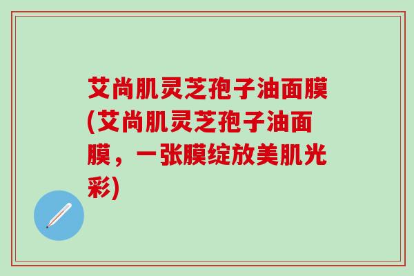 艾尚肌灵芝孢子油面膜(艾尚肌灵芝孢子油面膜,一张膜绽放美肌光彩) 艾尚肌灵芝孢子油面膜(艾尚肌灵芝孢子油面膜,一张膜绽放美肌光彩)