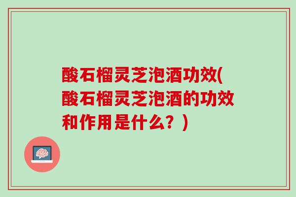 酸石榴灵芝泡酒功效(酸石榴灵芝泡酒的功效和作用是什么？)