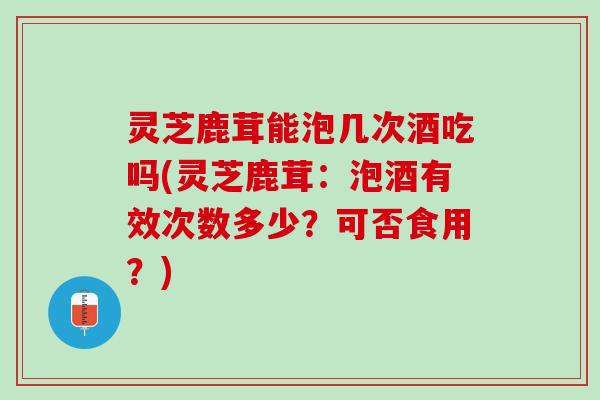 灵芝鹿茸能泡几次酒吃吗(灵芝鹿茸：泡酒有效次数多少？可否食用？)