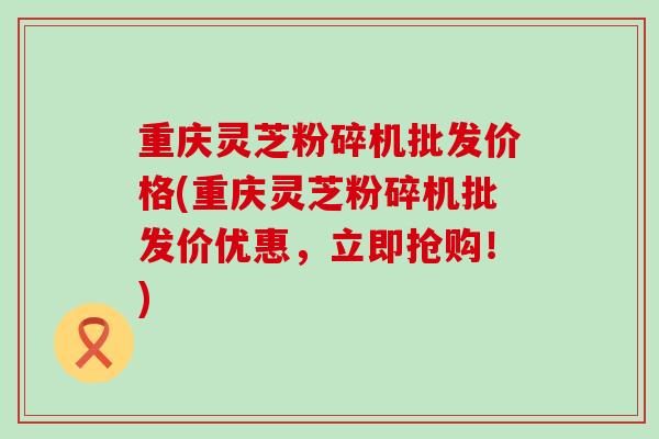重庆灵芝粉碎机批发价格(重庆灵芝粉碎机批发价优惠，立即抢购！)