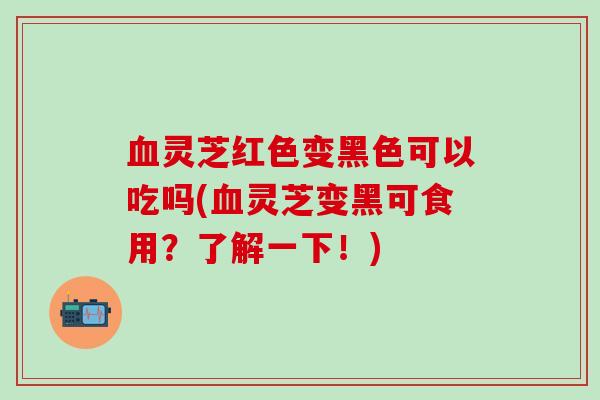灵芝红色变黑色可以吃吗(灵芝变黑可食用？了解一下！)