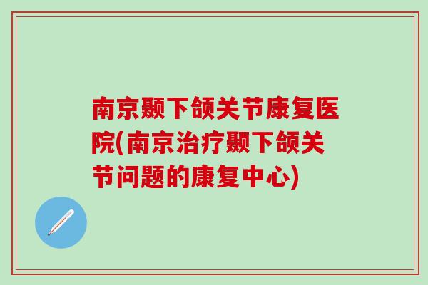 南京颞下颌关节康复医院(南京治疗颞下颌关节问题的康复中心)