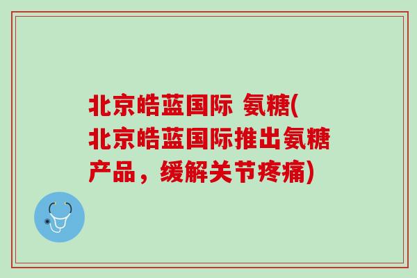 北京皓蓝国际 氨糖(北京皓蓝国际推出氨糖产品，缓解关节疼痛)