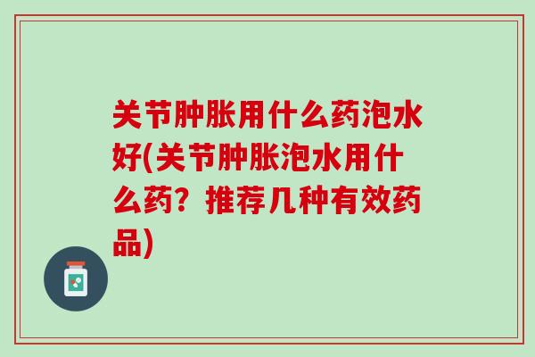 关节肿胀用什么药泡水好(关节肿胀泡水用什么药？推荐几种有效药品)