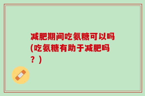 减肥期间吃氨糖可以吗(吃氨糖有助于减肥吗？)