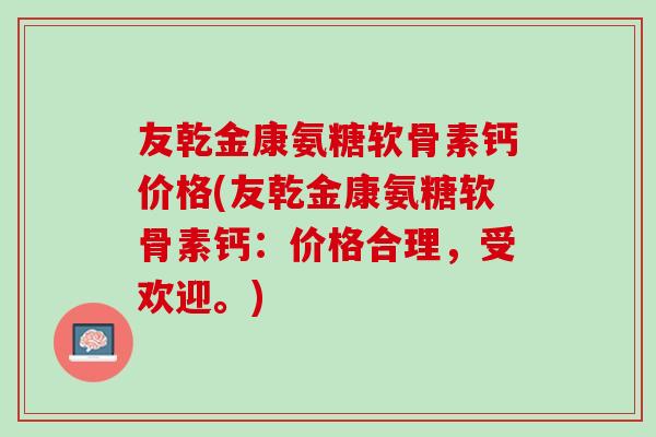 友乾金康氨糖软骨素钙价格(友乾金康氨糖软骨素钙：价格合理，受欢迎。)