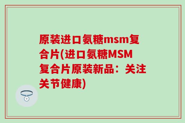 原装进口氨糖msm复合片(进口氨糖MSM复合片原装新品：关注关节健康)