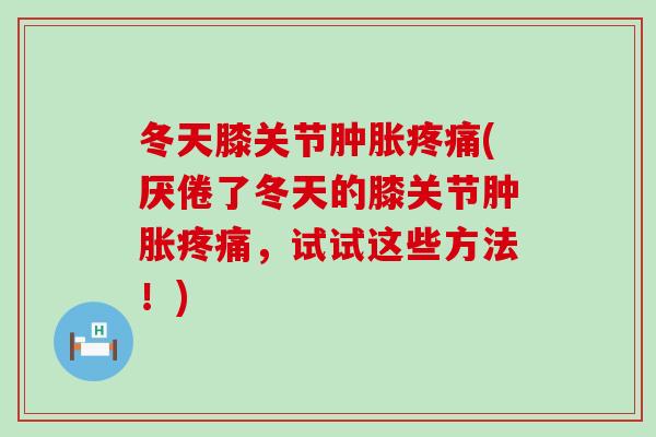 冬天膝关节肿胀疼痛(厌倦了冬天的膝关节肿胀疼痛，试试这些方法！)